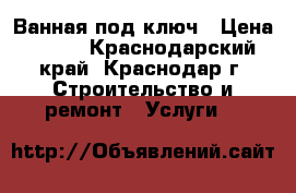 Ванная под ключ › Цена ­ 350 - Краснодарский край, Краснодар г. Строительство и ремонт » Услуги   